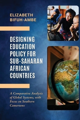 Designing Education Policy for Sub-Saharan African Countries: A Comparative Analysis of Global Systems, with Focus on Southern Cameroons by Bifuh-Ambe, Elizabeth