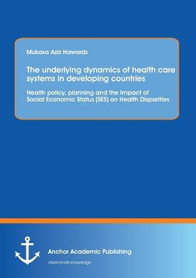 The underlying dynamics of health care systems in developing countries: Health policy, planning and the Impact of Social Economic Status (SES) on Heal by Aziz Hawards, Mukasa