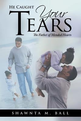 He Caught Your Tears: The Father of Mended Hearts by Ball, Shawnta M.