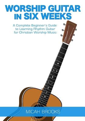 Worship Guitar In Six Weeks: A Complete Beginner's Guide to Learning Rhythm Guitar for Christian Worship Music by Brooks, Micah