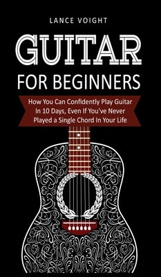 Guitar for Beginners: How You Can Confidently Play Guitar In 10 Days, Even If You've Never Played a Single Chord In Your Life by Voight, Lance