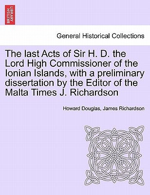 The Last Acts of Sir H. D. the Lord High Commissioner of the Ionian Islands, with a Preliminary Dissertation by the Editor of the Malta Times J. Richa by Douglas, Howard