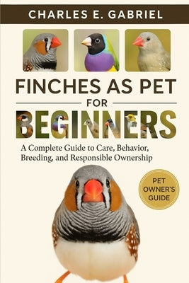 Finches as Pet for Beginners: A Complete Guide to Care, Behavior, Breeding, and Responsible Ownership by E. Gabriel, Charles