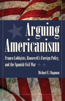 Arguing Americanism: Pro-Franco Lobbyists, Roosevelt's Foreign Policy, and the Spanish Civil War by Chapman