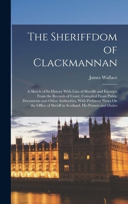 The Sheriffdom of Clackmannan: A Sketch of Its History With Lists of Sheriffs and Excerpts From the Records of Court, Compiled From Public Documents by Wallace, James