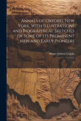 Annals of Oxford, New York, With Illustrations and Biographical Sketches of Some of its Prominent men and Early Pioneers: 2 by Galpin, Henry J[udson] 1850- [From Ol