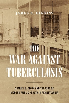 The War Against Tuberculosis: Samuel G. Dixon and the Rise of Modern Public Health in Pennsylvania by Higgins, James E.