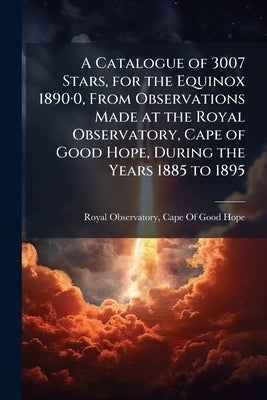 A Catalogue of 3007 Stars, for the Equinox 1890-0, From Observations Made at the Royal Observatory, Cape of Good Hope, During the Years 1885 to 1895 by Royal Observatory, Cape Of Good Hope