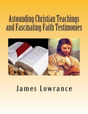 Astounding Christian Teachings and Fascinating Faith Testimonies: The Compiled Bible Doctrine Writings of James M. Lowrance by Lowrance, James M.