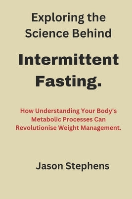 Exploring the Science Behind Intermittent Fasting.: How Understanding Your Body's Metabolic Processes Can Revolutionise Weight Management" by Stephens, Jason
