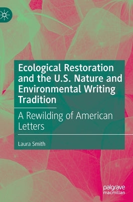 Ecological Restoration and the U.S. Nature and Environmental Writing Tradition: A Rewilding of American Letters by Smith, Laura