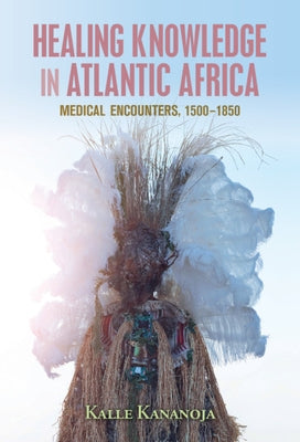 Healing Knowledge in Atlantic Africa: Medical Encounters, 1500-1850 by Kananoja, Kalle