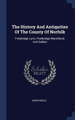 The History And Antiquities Of The County Of Norfolk: Freebridge Lynn, Freebridge Marshland, And Gallow by Anonymous