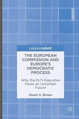 The European Commission and Europe's Democratic Process: Why the Eu's Executive Faces an Uncertain Future by Brown, Stuart A.