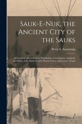 Sauk-e-nuk, the Ancient City of the Sauks: Its Location, Construction, Population, Government, Antiquity and Home Life, Black Hawk's Watch-Tower, and by Armstrong, Perry A.