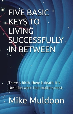 Five Basic Keys to Living Successfully in Between: There is birth, there is death. It's the in between that matters most. by Muldoon, Mike