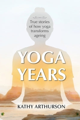 Yoga Years: True stories of how yoga transforms ageing by Arthurson, Kathy