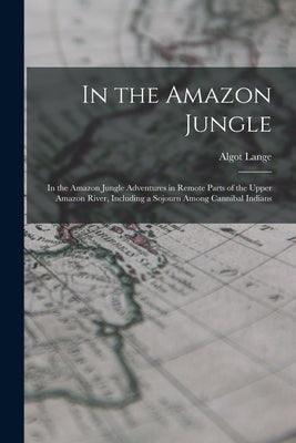 In the Amazon Jungle: In the Amazon Jungle Adventures in Remote Parts of the Upper Amazon River, Including a Sojourn Among Cannibal Indians by Lange, Algot