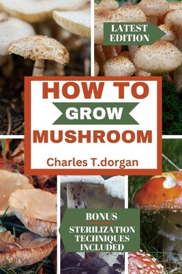 How to Grow Mushroom: The ultimate guide to mushroom gardening, caring, harvesting and storage for beginners by Dorgan, Charles T.