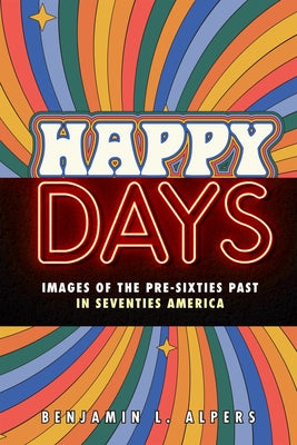 Happy Days: Images of the Pre-Sixties Past in Seventies America by Alpers, Benjamin L.