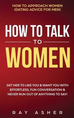 How to Talk to Women: Get Her to Like You & Want You With Effortless, Fun Conversation & Never Run Out of Anything to Say! How to Approach W by Asher, Ray