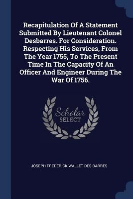 Recapitulation Of A Statement Submitted By Lieutenant Colonel Desbarres. For Consideration. Respecting His Services, From The Year 1755, To The Presen by Joseph Frederick Wallet Des Barres