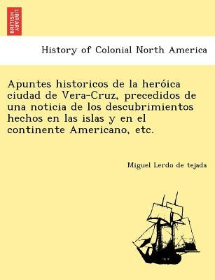 Apuntes Historicos de La Hero Ica Ciudad de Vera-Cruz, Precedidos de Una Noticia de Los Descubrimientos Hechos En Las Islas y En El Continente America by Lerdo De Tejada, Miguel