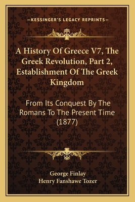 A History Of Greece V7, The Greek Revolution, Part 2, Establishment Of The Greek Kingdom: From Its Conquest By The Romans To The Present Time (1877) by Finlay, George