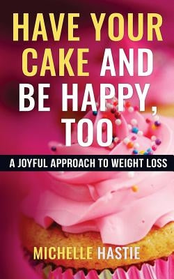 Have Your Cake and Be Happy, Too: A Joyful Approach to Weight Loss by Hastie, Michelle