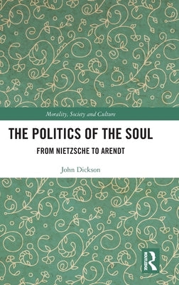 The Politics of the Soul: From Nietzsche to Arendt by Dickson, John