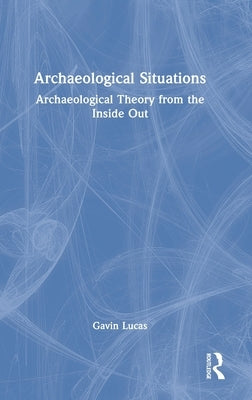 Archaeological Situations: Archaeological Theory from the Inside Out by Lucas, Gavin