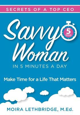 Savvy Woman Success in 5 Minutes a Day: Make Time for a Life That Matters by Lethbridge, Moira
