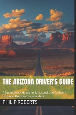 The Arizona Driver's Guide: A Complete Handbook for Safe, Legal, and Confident Driving in the Grand Canyon State by Roberts, Philip