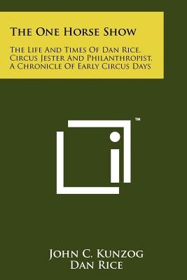 The One Horse Show: The Life and Times of Dan Rice, Circus Jester and Philanthropist, a Chronicle of Early Circus Days by Kunzog, John C.