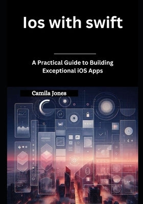 iOS with Swift: A Practical Guide to Building Exceptional iOS Apps by Jones, Camila