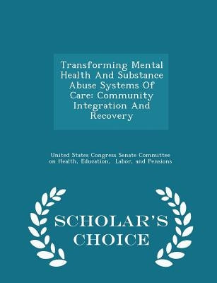 Transforming Mental Health and Substance Abuse Systems of Care: Community Integration and Recovery - Scholar's Choice Edition by United States Congress Senate Committee