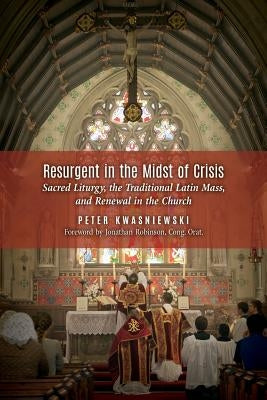 Resurgent in the Midst of Crisis: Sacred Liturgy, the Traditional Latin Mass, and Renewal in the Church by Kwasniewski, Peter