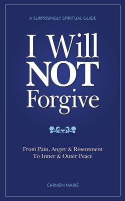 I Will Not Forgive: A Surprisingly Spiritual Guide - From Pain, Anger & Resentment, to Inner & Outer Peace by Marie, Carmen