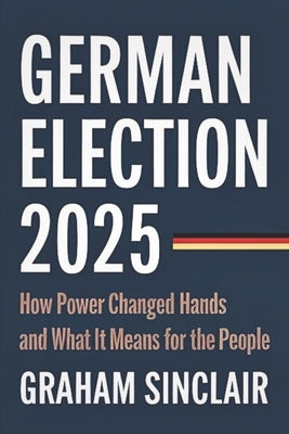 German Election 2025: How Power Changed Hands and What It Means for the People by Sinclair, Graham