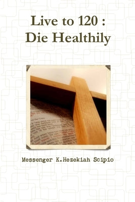 Live to 120: Die Healthily by Scipio, Messenger K. Hezekiah