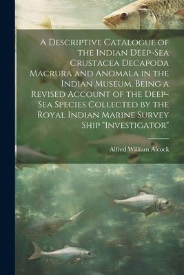 A Descriptive Catalogue of the Indian Deep-sea Crustacea Decapoda Macrura and Anomala in the Indian Museum, Being a Revised Account of the Deep-sea Sp by Alcock, Alfred William