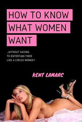 How to Know What Women Want: ...Without Having to Entertain Them Like a Circus Monkey by Lamarc, Kent