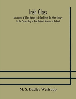 Irish glass An Account of Glass-Making in Ireland from the XVIth Century to the Present Day of The National Museum of Ireland. Illustrated With Reprod by S. Dudley Westropp, M.