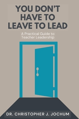 You Don't Have to Leave to Lead: A Practical Guide to Teacher Leadership by Jochum, Chris J.
