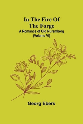 In The Fire Of The Forge; A Romance of Old Nuremberg (Volume VI) by Ebers, Georg