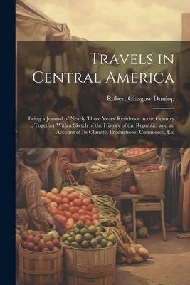 Travels in Central America: Being a Journal of Nearly Three Years' Residence in the Country: Together With a Sketch of the History of the Republic by Dunlop, Robert Glasgow