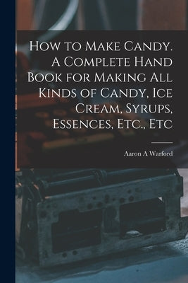 How to Make Candy. A Complete Hand Book for Making All Kinds of Candy, Ice Cream, Syrups, Essences, Etc., Etc by Warford, Aaron A.