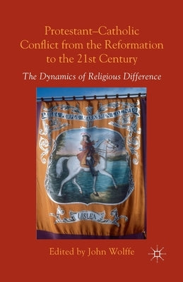 Protestant-Catholic Conflict from the Reformation to the 21st Century: The Dynamics of Religious Difference by Wolffe, John