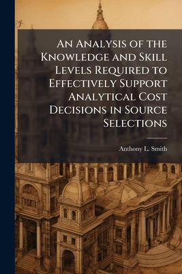 An Analysis of the Knowledge and Skill Levels Required to Effectively Support Analytical Cost Decisions in Source Selections by Smith, Anthony L.