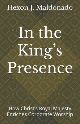 In the King's Presence: How Christ's Royal Majesty Enriches Corporate Worship by Maldonado, Hexon J.